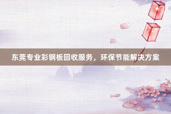 东莞专业彩钢板回收服务，环保节能解决方案